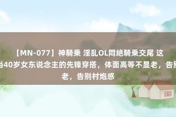 【MN-077】神騎乗 淫乱OL悶絶騎乗交尾 这才是稳当40岁女东说念主的先锋穿搭，体面高等不显老，告别村炮感