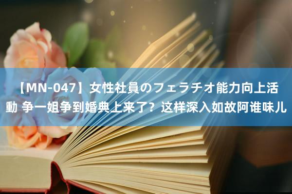 【MN-047】女性社員のフェラチオ能力向上活動 争一姐争到婚典上来了？这样深入如故阿谁味儿