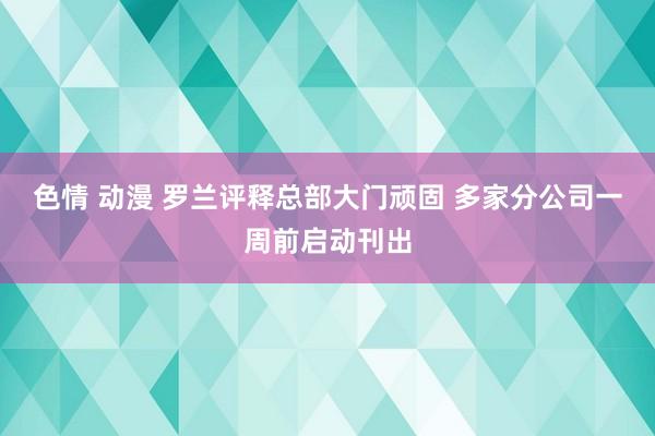 色情 动漫 罗兰评释总部大门顽固 多家分公司一周前启动刊出