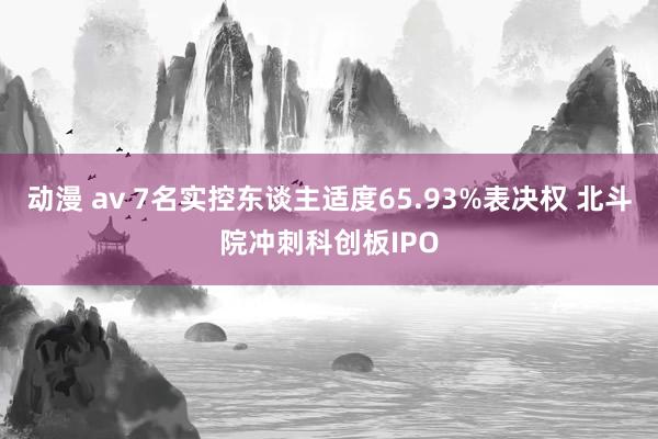 动漫 av 7名实控东谈主适度65.93%表决权 北斗院冲刺科创板IPO