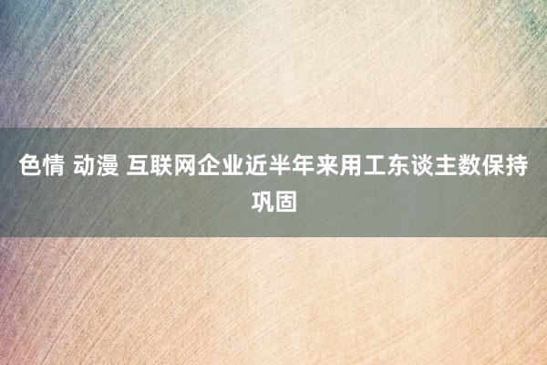 色情 动漫 互联网企业近半年来用工东谈主数保持巩固