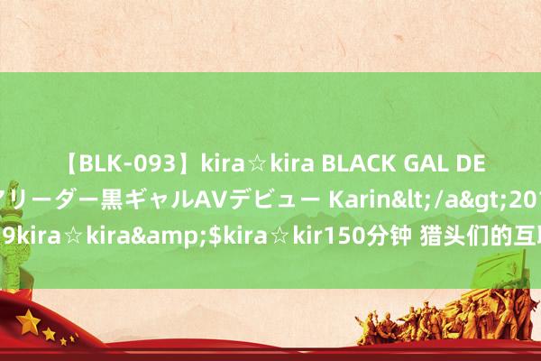 【BLK-093】kira☆kira BLACK GAL DEBUT 元・有名球団チアリーダー黒ギャルAVデビュー Karin</a>2013-04-19kira☆kira&$kira☆kir150分钟 猎头们的互联网黄金赛说念接近尾段