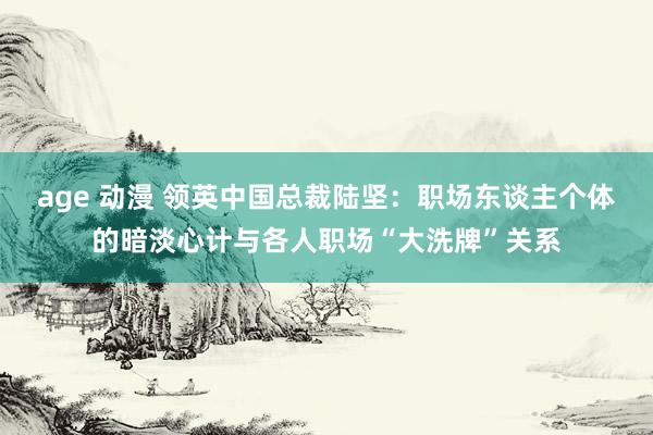 age 动漫 领英中国总裁陆坚：职场东谈主个体的暗淡心计与各人职场“大洗牌”关系