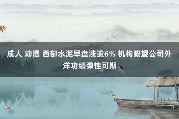 成人 动漫 西部水泥早盘涨逾6% 机构瞻望公司外洋功绩弹性可期