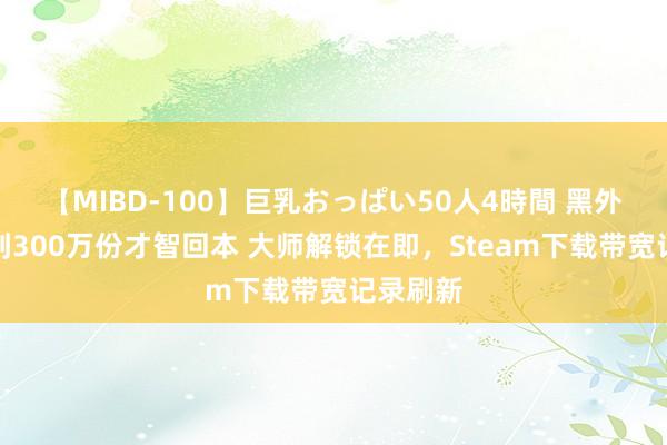 【MIBD-100】巨乳おっぱい50人4時間 黑外传要卖到300万份才智回本 大师解锁在即，Steam下载带宽记录刷新