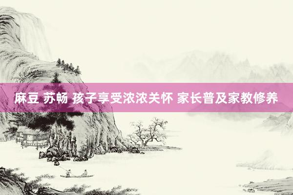 麻豆 苏畅 孩子享受浓浓关怀 家长普及家教修养