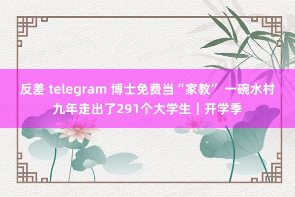 反差 telegram 博士免费当“家教” 一碗水村九年走出了291个大学生｜开学季