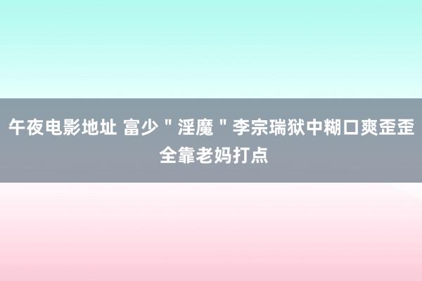 午夜电影地址 富少＂淫魔＂李宗瑞狱中糊口爽歪歪 全靠老妈打点