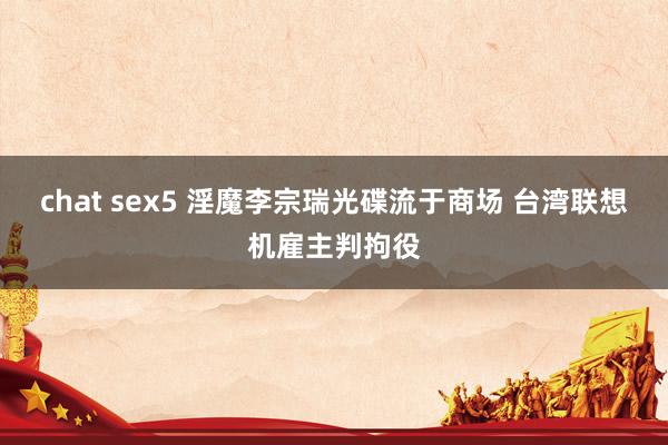 chat sex5 淫魔李宗瑞光碟流于商场 台湾联想机雇主判拘役