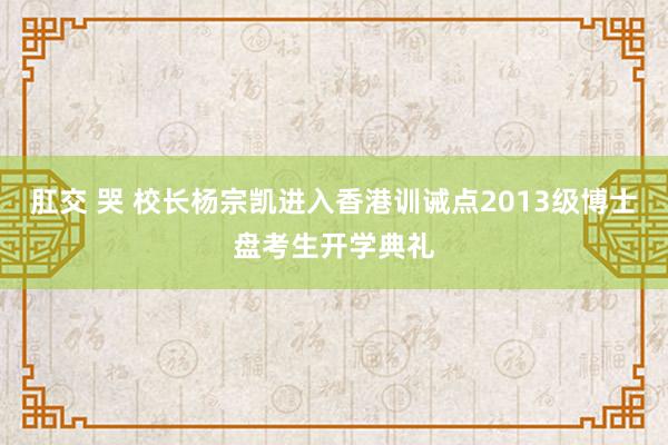 肛交 哭 校长杨宗凯进入香港训诫点2013级博士盘考生开学典礼