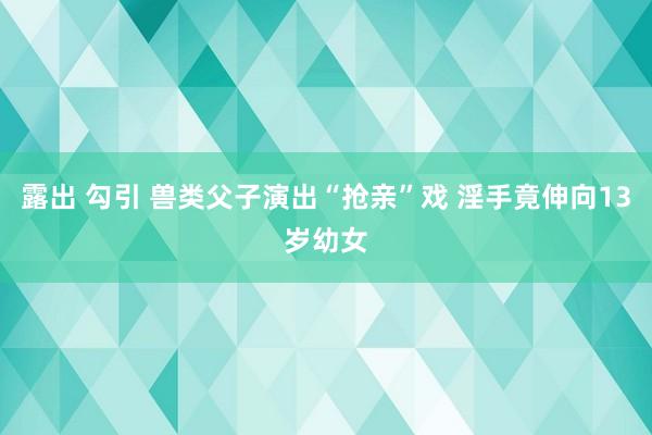 露出 勾引 兽类父子演出“抢亲”戏 淫手竟伸向13岁幼女