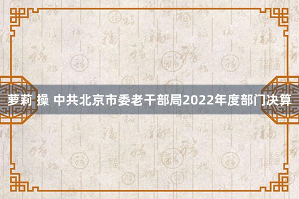 萝莉 操 中共北京市委老干部局2022年度部门决算