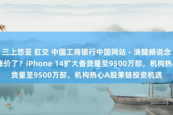 三上悠亚 肛交 中国工商银行中国网站－清醒频说念－张赛男栏目－不涨价了？iPhone 14扩大备货量至9500万部，机构热心A股果链投资机遇