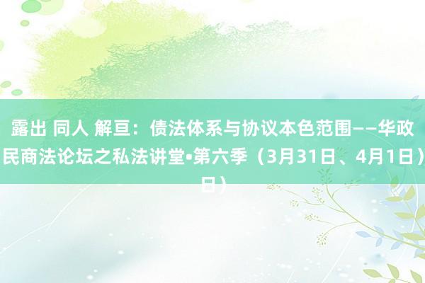 露出 同人 解亘：债法体系与协议本色范围——华政民商法论坛之私法讲堂•第六季（3月31日、4月1日）