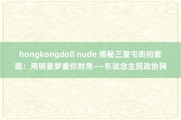 hongkongdoll nude 揭秘三里屯街拍套路：用明星梦套你财帛——东说念主民政协网