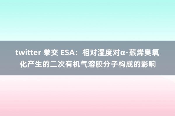 twitter 拳交 ESA：相对湿度对α-蒎烯臭氧化产生的二次有机气溶胶分子构成的影响