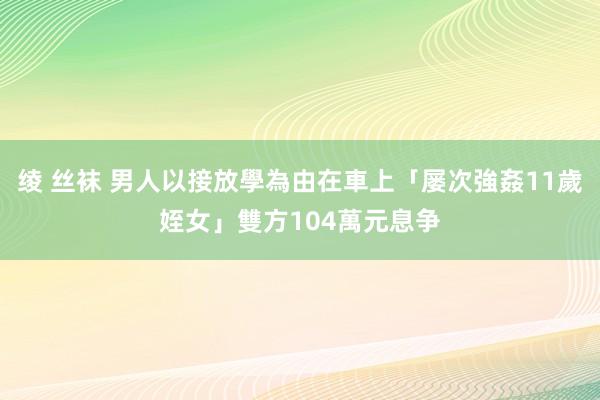 绫 丝袜 男人以接放學為由在車上「屡次強姦11歲姪女」　雙方104萬元息争