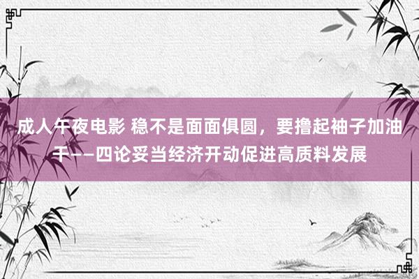 成人午夜电影 稳不是面面俱圆，要撸起袖子加油干——四论妥当经济开动促进高质料发展