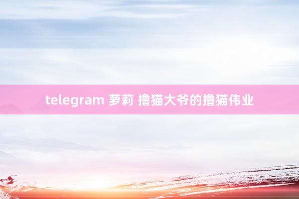 telegram 萝莉 撸猫大爷的撸猫伟业