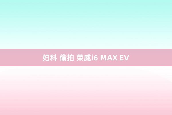 妇科 偷拍 荣威i6 MAX EV