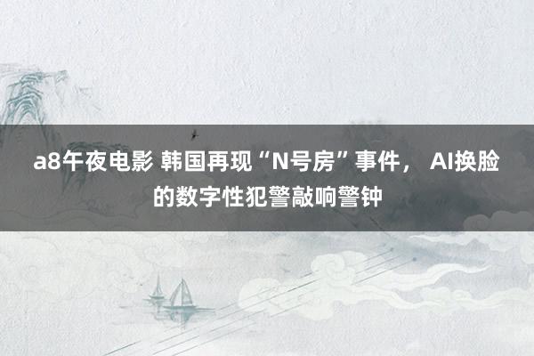 a8午夜电影 韩国再现“N号房”事件， AI换脸的数字性犯警敲响警钟